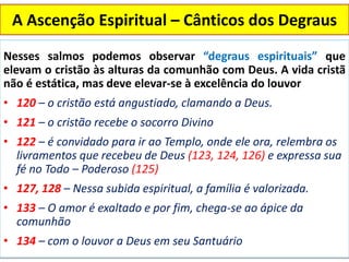 A Ascenção Espiritual – Cânticos dos Degraus
Nesses salmos podemos observar “degraus espirituais” que
elevam o cristão às alturas da comunhão com Deus. A vida cristã
não é estática, mas deve elevar-se à excelência do louvor
• 120 – o cristão está angustiado, clamando a Deus.
• 121 – o cristão recebe o socorro Divino
• 122 – é convidado para ir ao Templo, onde ele ora, relembra os
livramentos que recebeu de Deus (123, 124, 126) e expressa sua
fé no Todo – Poderoso (125)
• 127, 128 – Nessa subida espiritual, a família é valorizada.
• 133 – O amor é exaltado e por fim, chega-se ao ápice da
comunhão
• 134 – com o louvor a Deus em seu Santuário
 
