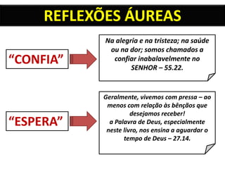 REFLEXÕES ÁUREAS
“CONFIA”
“ESPERA”
Na alegria e na tristeza; na saúde
ou na dor; somos chamados a
confiar inabalavelmente no
SENHOR – 55.22.
Geralmente, vivemos com pressa – ao
menos com relação às bênçãos que
desejamos receber!
a Palavra de Deus, especialmente
neste livro, nos ensina a aguardar o
tempo de Deus – 27.14.
 