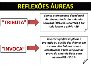 “TRIBUTA”
“INVOCA”
Somos eternamente devedores!
Recebemos tudo das mãos do
SENHOR (104.29). Devemos a Ele
todo louvor e glória - 29.
Invocar significa implorar a
proteção ou auxílio de; chamar em
socorro. Nos Salmos, somos
incentivados a fazê-lo! (Grande
prova do amor de Deus para
conosco!!!) - 50.15.
REFLEXÕES ÁUREAS
 