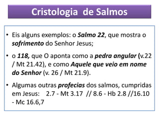 Cristologia de Salmos
• Eis alguns exemplos: o Salmo 22, que mostra o
sofrimento do Senhor Jesus;
• o 118, que O aponta como a pedra angular (v.22
/ Mt 21.42), e como Aquele que veio em nome
do Senhor (v. 26 / Mt 21.9).
• Algumas outras profecias dos salmos, cumpridas
em Jesus: 2.7 - Mt 3.17 // 8.6 - Hb 2.8 //16.10
- Mc 16.6,7
 