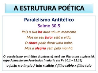 Paralelismo Antitético
Salmo 30.5
Pois a sua ira dura só um momento
Mas no seu furor está a vida;
O choro pode durar uma noite,
Mas a alegria vem pela manhã.
O paralelismo antitético (contraste) está na literatura sapiencial,
especialmente em Provérbios (maioria em Pv 10.1 – 22.16)
o justo x o ímpio / tolo x sábio / filho sábio x filho tolo
A ESTRUTURA POÉTICA
 