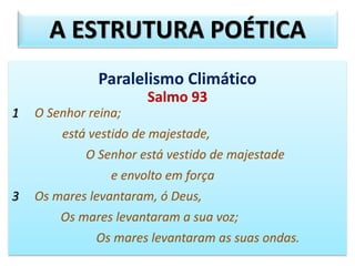 Paralelismo Climático
Salmo 93
1 O Senhor reina;
está vestido de majestade,
O Senhor está vestido de majestade
e envolto em força
3 Os mares levantaram, ó Deus,
Os mares levantaram a sua voz;
Os mares levantaram as suas ondas.
A ESTRUTURA POÉTICA
 