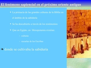 El   fenómeno sapiencial en el próximo oriente antiguo La primacía de las grandes culturas de la Biblia en el ámbito de la sabiduría Se ha descubierto a través de los testimonios Que en Egipto, en  Mesopotamia existían: culturas escuelas de los Escribas donde se cultivaba la sabiduría 