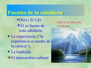 Fuentes de la sabiduría . Dios ( Si 1,8) Él es fuente de toda sabiduría La experiencia, (“la experiencia es madre de la ciencia”). La tradición El intercambio cultural Dios es el sabio por excelencia 