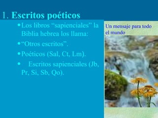 1.  Escritos poéticos Los libros “sapienciales” la Biblia hebrea los llama: “ Otros escritos”. Poéticos (Sal, Ct, Lm ). Escritos sapienciales (Jb, Pr, Si, Sb, Qo). Un mensaje para todo el mundo 