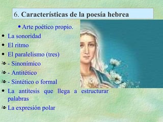 6.  Características de la poesía hebrea Arte poético propio. La sonoridad El ritmo El paralelismo (tres) - Sinonímico - Antitético - Sintético o formal La antítesis que llega a estructurar palabras La expresión polar 