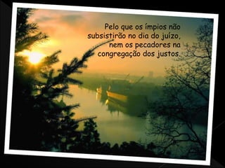 Pelo que os ímpios não
subsistirão no dia do juízo,
nem os pecadores na
congregação dos justos.
 