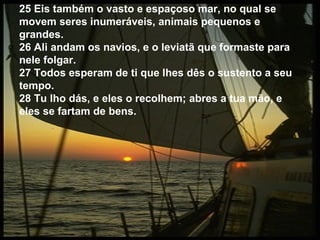 25 Eis também o vasto e espaçoso mar, no qual se
movem seres inumeráveis, animais pequenos e
grandes.
26 Ali andam os navios, e o leviatã que formaste para
nele folgar.
27 Todos esperam de ti que lhes dês o sustento a seu
tempo.
28 Tu lho dás, e eles o recolhem; abres a tua mão, e
eles se fartam de bens.
 
