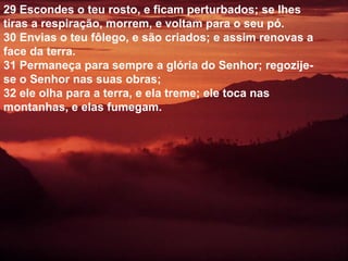 29 Escondes o teu rosto, e ficam perturbados; se lhes
tiras a respiração, morrem, e voltam para o seu pó.
30 Envias o teu fôlego, e são criados; e assim renovas a
face da terra.
31 Permaneça para sempre a glória do Senhor; regozije-
se o Senhor nas suas obras;
32 ele olha para a terra, e ela treme; ele toca nas
montanhas, e elas fumegam.
 