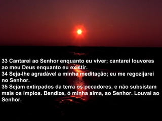 33 Cantarei ao Senhor enquanto eu viver; cantarei louvores
ao meu Deus enquanto eu existir.
34 Seja-lhe agradável a minha meditação; eu me regozijarei
no Senhor.
35 Sejam extirpados da terra os pecadores, e não subsistam
mais os ímpios. Bendize, ó minha alma, ao Senhor. Louvai ao
Senhor.
 