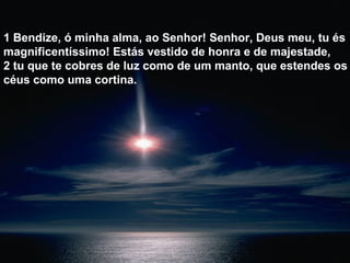 1 Bendize, ó minha alma, ao Senhor! Senhor, Deus meu, tu és
magnificentíssimo! Estás vestido de honra e de majestade,
2 tu que te cobres de luz como de um manto, que estendes os
céus como uma cortina.
 