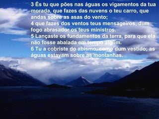 3 És tu que pões nas águas os vigamentos da tua
morada, que fazes das nuvens o teu carro, que
andas sobre as asas do vento;
4 que fazes dos ventos teus mensageiros, dum
fogo abrasador os teus ministros.
5 Lançaste os fundamentos da terra, para que ela
não fosse abalada em tempo algum.
6 Tu a cobriste do abismo, como dum vestido; as
águas estavam sobre as montanhas.
 