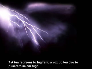 7 À tua repreensão fugiram; à voz do teu trovão
puseram-se em fuga.
 