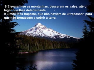 8 Elevaram-se as montanhas, desceram os vales, até o
lugar que lhes determinaste.
9 Limite lhes traçaste, que não haviam de ultrapassar, para
que não tornassem a cobrir a terra.
 