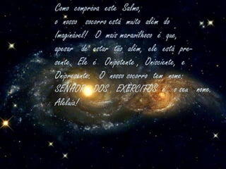 Como  comprova  este  Salmo,o  nosso   socorro está  muito  além  doImaginável!   O  mais maravilhoso  é  que,apesar   de  estar  tão  além,  ele  está  pre-sente.  Ele  é   Onipotente ,  Onisciente,  eOnipresente.   O  nosso socorro  tem  nome:SENHOR   DOS   EXÈRCITOS  é   o seu   nome.Aleluia! 