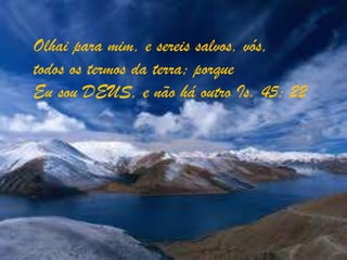 Olhai para mim, e sereis salvos, vós,todos os termos da terra; porqueEu sou DEUS, e não há outro Is. 45: 22