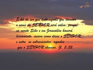 E há de ser que todo aquele que invocaro nome do SENHOR será salvo; porqueno monte Sião e em Jerusalém haverálivramento, assim como disse o SENHOR,e entre  os sobreviventes, aqueles   que o SENHOR chamar. Jl. 2:32.