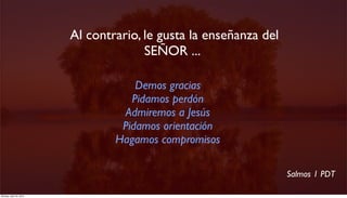  Al contrario, le gusta la enseñanza del
                                        SEÑOR ...

                                      Demos gracias
                                     Pidamos perdón
                                   Admiremos a Jesús
                                   Pidamos orientación
                                  Hagamos compromisos

                                                                    Salmos 1 PDT

Monday, April 23, 2012
 