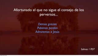 Afortunado el que no sigue el consejo de los
                                         perversos...

                                        Demos gracias
                                       Pidamos perdón
                                      Admiremos a Jesús




                                                                   Salmos 1 PDT

Monday, April 23, 2012
 