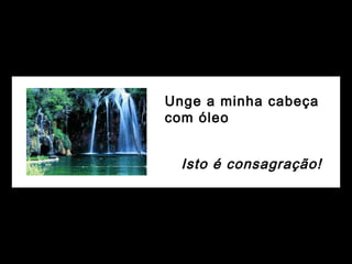 Unge a minha cabeça
com óleo
Isto é consagração!
 