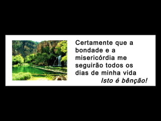 Certamente que a
bondade e a
misericórdia me
seguirão todos os
dias de minha vida
Isto é bênção!
 