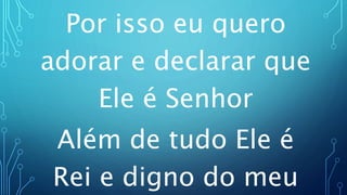 Por isso eu quero
adorar e declarar que
Ele é Senhor
Além de tudo Ele é
Rei e digno do meu
 