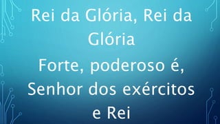 Rei da Glória, Rei da
Glória
Forte, poderoso é,
Senhor dos exércitos
e Rei
 