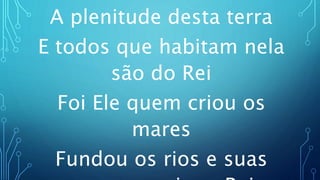 A plenitude desta terra
E todos que habitam nela
são do Rei
Foi Ele quem criou os
mares
Fundou os rios e suas
 