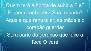Quem terá a honra de subir a Ele?
E quem conhecerá Sua morada?
Aquele que renunciar, as mãos e o
coração guardar
Será parte da geração que face a
face O verá
 