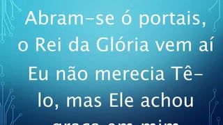 Abram-se ó portais,
o Rei da Glória vem aí
Eu não merecia Tê-
lo, mas Ele achou
 