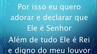 Por isso eu quero
adorar e declarar que
Ele é Senhor
Além de tudo Ele é Rei
e digno do meu louvor
 