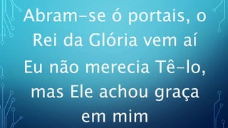 Abram-se ó portais, o
Rei da Glória vem aí
Eu não merecia Tê-lo,
mas Ele achou graça
em mim
 