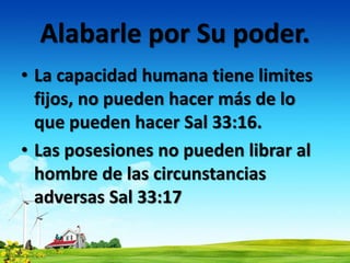Alabarle por Su poder.
• La capacidad humana tiene limites
fijos, no pueden hacer más de lo
que pueden hacer Sal 33:16.
• Las posesiones no pueden librar al
hombre de las circunstancias
adversas Sal 33:17
 