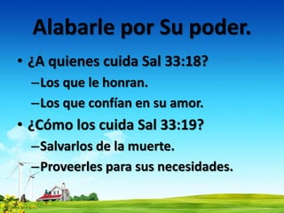 Alabarle por Su poder.
• ¿A quienes cuida Sal 33:18?
–Los que le honran.
–Los que confían en su amor.
• ¿Cómo los cuida Sal 33:19?
–Salvarlos de la muerte.
–Proveerles para sus necesidades.
 