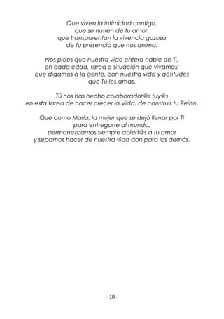 - 10 -
Que viven la intimidad contigo,
que se nutren de tu amor,
que transparentan la vivencia gozosa
de tu presencia que nos anima.
Nos pides que nuestra vida entera hable de Ti,
en cada edad, tarea o situación que vivamos;
que digamos a la gente, con nuestra vida y actitudes
que Tú les amas.
Tú nos has hecho colaborador@s tuy@s
en esta tarea de hacer crecer la Vida, de construir tu Reino.
Que como María, la mujer que se dejó llenar por Ti
para entregarte al mundo,
permanezcamos siempre abiert@s a tu amor
y sepamos hacer de nuestra vida don para los demás.
 
