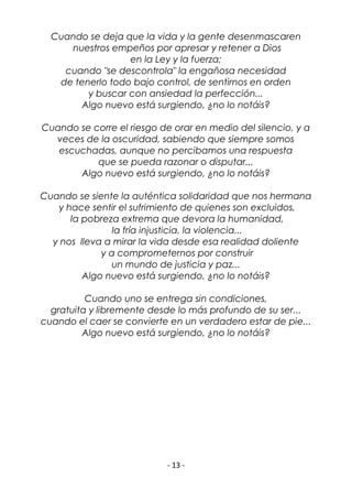 - 13 -
Cuando se deja que la vida y la gente desenmascaren
nuestros empeños por apresar y retener a Dios
en la Ley y la fuerza;
cuando "se descontrola" la engañosa necesidad
de tenerlo todo bajo control, de sentirnos en orden
y buscar con ansiedad la perfección...
Algo nuevo está surgiendo, ¿no lo notáis?
Cuando se corre el riesgo de orar en medio del silencio, y a
veces de la oscuridad, sabiendo que siempre somos
escuchadas, aunque no percibamos una respuesta
que se pueda razonar o disputar...
Algo nuevo está surgiendo, ¿no lo notáis?
Cuando se siente la auténtica solidaridad que nos hermana
y hace sentir el sufrimiento de quienes son excluidos,
la pobreza extrema que devora la humanidad,
la fría injusticia, la violencia...
y nos lleva a mirar la vida desde esa realidad doliente
y a comprometernos por construir
un mundo de justicia y paz...
Algo nuevo está surgiendo, ¿no lo notáis?
Cuando uno se entrega sin condiciones,
gratuita y libremente desde lo más profundo de su ser...
cuando el caer se convierte en un verdadero estar de pie...
Algo nuevo está surgiendo, ¿no lo notáis?
 