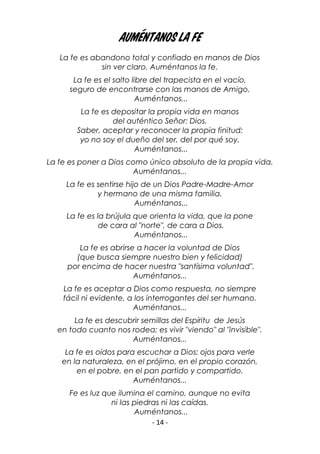 - 14 -
Auméntanos la fe
La fe es abandono total y confiado en manos de Dios
sin ver claro. Auméntanos la fe.
La fe es el salto libre del trapecista en el vacío,
seguro de encontrarse con las manos de Amigo.
Auméntanos...
La fe es depositar la propia vida en manos
del auténtico Señor: Dios.
Saber, aceptar y reconocer la propia finitud:
yo no soy el dueño del ser, del por qué soy.
Auméntanos...
La fe es poner a Dios como único absoluto de la propia vida.
Auméntanos...
La fe es sentirse hijo de un Dios Padre-Madre-Amor
y hermano de una misma familia.
Auméntanos...
La fe es la brújula que orienta la vida, que la pone
de cara al "norte", de cara a Dios.
Auméntanos...
La fe es abrirse a hacer la voluntad de Dios
(que busca siempre nuestro bien y felicidad)
por encima de hacer nuestra "santísima voluntad".
Auméntanos...
La fe es aceptar a Dios como respuesta, no siempre
fácil ni evidente, a los interrogantes del ser humano.
Auméntanos...
La fe es descubrir semillas del Espíritu de Jesús
en todo cuanto nos rodea; es vivir "viendo" al "invisible".
Auméntanos...
La fe es oídos para escuchar a Dios: ojos para verle
en la naturaleza, en el prójimo, en el propio corazón,
en el pobre, en el pan partido y compartido.
Auméntanos...
Fe es luz que ilumina el camino, aunque no evita
ni las piedras ni las caídas.
Auméntanos...
 