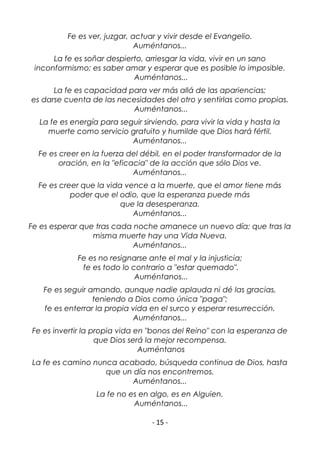 - 15 -
Fe es ver, juzgar, actuar y vivir desde el Evangelio.
Auméntanos...
La fe es soñar despierto, arriesgar la vida, vivir en un sano
inconformismo; es saber amar y esperar que es posible lo imposible.
Auméntanos...
La fe es capacidad para ver más allá de las apariencias;
es darse cuenta de las necesidades del otro y sentirlas como propias.
Auméntanos...
La fe es energía para seguir sirviendo, para vivir la vida y hasta la
muerte como servicio gratuito y humilde que Dios hará fértil.
Auméntanos...
Fe es creer en la fuerza del débil, en el poder transformador de la
oración, en la "eficacia" de la acción que sólo Dios ve.
Auméntanos...
Fe es creer que la vida vence a la muerte, que el amor tiene más
poder que el odio, que la esperanza puede más
que la desesperanza.
Auméntanos...
Fe es esperar que tras cada noche amanece un nuevo día; que tras la
misma muerte hay una Vida Nueva.
Auméntanos...
Fe es no resignarse ante el mal y la injusticia;
fe es todo lo contrario a "estar quemado".
Auméntanos...
Fe es seguir amando, aunque nadie aplauda ni dé las gracias,
teniendo a Dios como única "paga";
fe es enterrar la propia vida en el surco y esperar resurrección.
Auméntanos...
Fe es invertir la propia vida en "bonos del Reino" con la esperanza de
que Dios será la mejor recompensa.
Auméntanos
La fe es camino nunca acabado, búsqueda continua de Dios, hasta
que un día nos encontremos.
Auméntanos...
La fe no es en algo, es en Alguien.
Auméntanos...
 