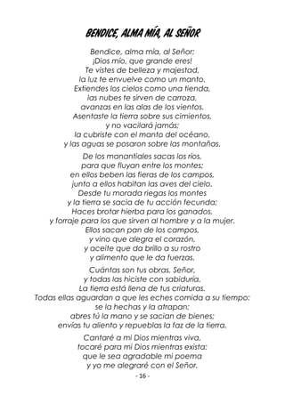 - 16 -
Bendice, alma mía, al Señor
Bendice, alma mía, al Señor:
¡Dios mío, que grande eres!
Te vistes de belleza y majestad,
la luz te envuelve como un manto.
Extiendes los cielos como una tienda,
las nubes te sirven de carroza,
avanzas en las alas de los vientos.
Asentaste la tierra sobre sus cimientos,
y no vacilará jamás;
la cubriste con el manto del océano,
y las aguas se posaron sobre las montañas.
De los manantiales sacas los ríos,
para que fluyan entre los montes;
en ellos beben las fieras de los campos,
junto a ellos habitan las aves del cielo.
Desde tu morada riegas los montes
y la tierra se sacia de tu acción fecunda;
Haces brotar hierba para los ganados,
y forraje para los que sirven al hombre y a la mujer.
Ellos sacan pan de los campos,
y vino que alegra el corazón,
y aceite que da brillo a su rostro
y alimento que le da fuerzas.
Cuántas son tus obras, Señor,
y todas las hiciste con sabiduría.
La tierra está llena de tus criaturas.
Todas ellas aguardan a que les eches comida a su tiempo:
se la hechas y la atrapan;
abres tú la mano y se sacian de bienes;
envías tu aliento y repueblas la faz de la tierra.
Cantaré a mi Dios mientras viva,
tocaré para mi Dios mientras exista:
que le sea agradable mi poema
y yo me alegraré con el Señor.
 