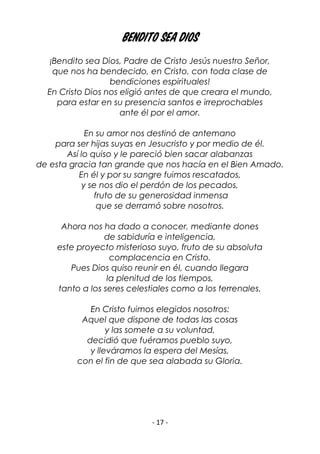 - 17 -
Bendito sea Dios
¡Bendito sea Dios, Padre de Cristo Jesús nuestro Señor,
que nos ha bendecido, en Cristo, con toda clase de
bendiciones espirituales!
En Cristo Dios nos eligió antes de que creara el mundo,
para estar en su presencia santos e irreprochables
ante él por el amor.
En su amor nos destinó de antemano
para ser hijas suyas en Jesucristo y por medio de él.
Así lo quiso y le pareció bien sacar alabanzas
de esta gracia tan grande que nos hacía en el Bien Amado.
En él y por su sangre fuimos rescatados,
y se nos dio el perdón de los pecados,
fruto de su generosidad inmensa
que se derramó sobre nosotros.
Ahora nos ha dado a conocer, mediante dones
de sabiduría e inteligencia,
este proyecto misterioso suyo, fruto de su absoluta
complacencia en Cristo.
Pues Dios quiso reunir en él, cuando llegara
la plenitud de los tiempos,
tanto a los seres celestiales como a los terrenales.
En Cristo fuimos elegidos nosotros:
Aquel que dispone de todas las cosas
y las somete a su voluntad,
decidió que fuéramos pueblo suyo,
y lleváramos la espera del Mesías,
con el fin de que sea alabada su Gloria.
 