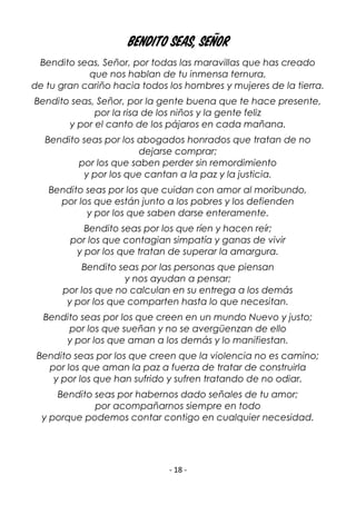 - 18 -
Bendito seas, Señor
Bendito seas, Señor, por todas las maravillas que has creado
que nos hablan de tu inmensa ternura,
de tu gran cariño hacia todos los hombres y mujeres de la tierra.
Bendito seas, Señor, por la gente buena que te hace presente,
por la risa de los niños y la gente feliz
y por el canto de los pájaros en cada mañana.
Bendito seas por los abogados honrados que tratan de no
dejarse comprar;
por los que saben perder sin remordimiento
y por los que cantan a la paz y la justicia.
Bendito seas por los que cuidan con amor al moribundo,
por los que están junto a los pobres y los defienden
y por los que saben darse enteramente.
Bendito seas por los que ríen y hacen reír;
por los que contagian simpatía y ganas de vivir
y por los que tratan de superar la amargura.
Bendito seas por las personas que piensan
y nos ayudan a pensar;
por los que no calculan en su entrega a los demás
y por los que comparten hasta lo que necesitan.
Bendito seas por los que creen en un mundo Nuevo y justo;
por los que sueñan y no se avergüenzan de ello
y por los que aman a los demás y lo manifiestan.
Bendito seas por los que creen que la violencia no es camino;
por los que aman la paz a fuerza de tratar de construirla
y por los que han sufrido y sufren tratando de no odiar.
Bendito seas por habernos dado señales de tu amor;
por acompañarnos siempre en todo
y porque podemos contar contigo en cualquier necesidad.
 