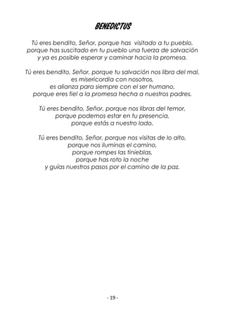 - 19 -
Benedictus
Tú eres bendito, Señor, porque has visitado a tu pueblo,
porque has suscitado en tu pueblo una fuerza de salvación
y ya es posible esperar y caminar hacia la promesa.
Tú eres bendito, Señor, porque tu salvación nos libra del mal,
es misericordia con nosotros,
es alianza para siempre con el ser humano,
porque eres fiel a la promesa hecha a nuestros padres.
Tú eres bendito, Señor, porque nos libras del temor,
porque podemos estar en tu presencia,
porque estás a nuestro lado.
Tú eres bendito, Señor, porque nos visitas de lo alto,
porque nos iluminas el camino,
porque rompes las tinieblas,
porque has roto la noche
y guías nuestros pasos por el camino de la paz.
 