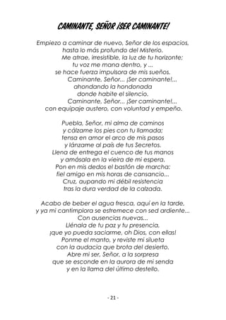 - 21 -
Caminante, Señor ¡Ser caminante!
Empiezo a caminar de nuevo, Señor de los espacios,
hasta lo más profundo del Misterio.
Me atrae, irresistible, la luz de tu horizonte;
tu voz me mana dentro, y ...
se hace fuerza impulsora de mis sueños.
Caminante, Señor... ¡Ser caminante!...
ahondando la hondonada
donde habite el silencio.
Caminante, Señor... ¡Ser caminante!...
con equipaje austero, con voluntad y empeño.
Puebla, Señor, mi alma de caminos
y cálzame los pies con tu llamada;
tensa en amor el arco de mis pasos
y lánzame al país de tus Secretos.
Llena de entrega el cuenco de tus manos
y amásala en la vieira de mi espera.
Pon en mis dedos el bastón de marcha:
fiel amigo en mis horas de cansancio...
Cruz, aupando mi débil resistencia
tras la dura verdad de la calzada.
Acabo de beber el agua fresca, aquí en la tarde,
y ya mi cantimplora se estremece con sed ardiente...
Con ausencias nuevas...
Llénala de tu paz y tu presencia,
¡que yo pueda saciarme, oh Dios, con ellas!
Ponme el manto, y reviste mi silueta
con la audacia que brota del desierto.
Abre mi ser, Señor, a la sorpresa
que se esconde en la aurora de mi senda
y en la llama del último destello.
 