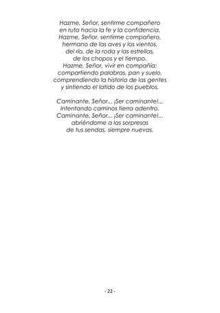 - 22 -
Hazme, Señor, sentirme compañero
en ruta hacia la fe y la confidencia.
Hazme, Señor, sentirme compañero,
hermano de las aves y los vientos,
del río, de la roda y las estrellas,
de los chopos y el tiempo.
Hazme, Señor, vivir en compañía:
compartiendo palabras, pan y suelo,
comprendiendo la historia de las gentes
y sintiendo el latido de los pueblos.
Caminante, Señor... ¡Ser caminante!...
Intentando caminos tierra adentro.
Caminante, Señor... ¡Ser caminante!...
abriéndome a las sorpresas
de tus sendas, siempre nuevas.
 