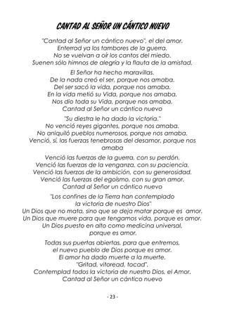 - 23 -
Cantad al Señor un cántico nuevo
"Cantad al Señor un cántico nuevo", el del amor.
Enterrad ya los tambores de la guerra.
No se vuelvan a oír los cantos del miedo.
Suenen sólo himnos de alegría y la flauta de la amistad.
El Señor ha hecho maravillas.
De la nada creó el ser, porque nos amaba.
Del ser sacó la vida, porque nos amaba.
En la vida metió su Vida, porque nos amaba.
Nos dio toda su Vida, porque nos amaba.
Cantad al Señor un cántico nuevo
"Su diestra le ha dado la victoria."
No venció reyes gigantes, porque nos amaba.
No aniquiló pueblos numerosos, porque nos amaba.
Venció, sí, las fuerzas tenebrosas del desamor, porque nos
amaba
Venció las fuerzas de la guerra, con su perdón.
Venció las fuerzas de la venganza, con su paciencia.
Venció las fuerzas de la ambición, con su generosidad.
Venció las fuerzas del egoísmo, con su gran amor.
Cantad al Señor un cántico nuevo
"Los confines de la Tierra han contemplado
la victoria de nuestro Dios"
Un Dios que no mata, sino que se deja matar porque es amor.
Un Dios que muere para que tengamos vida, porque es amor.
Un Dios puesto en alto como medicina universal,
porque es amor.
Todas sus puertas abiertas, para que entremos,
el nuevo pueblo de Dios porque es amor.
El amor ha dado muerte a la muerte.
"Gritad, vitoread, tocad".
Contemplad todos la victoria de nuestro Dios, el Amor.
Cantad al Señor un cántico nuevo
 