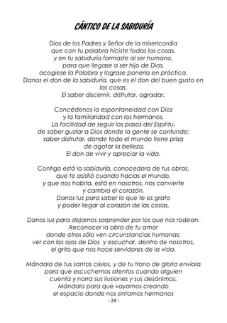 - 24 -
CÁNTICO DE LA SABIDURÍA
Dios de los Padres y Señor de la misericordia
que con tu palabra hiciste todas las cosas,
y en tu sabiduría formaste al ser humano,
para que llegase a ser hijo de Dios,
acogiese la Palabra y lograse ponerla en práctica.
Danos el don de la sabiduría, que es el don del buen gusto en
las cosas.
El saber discernir, disfrutar, agradar.
Concédenos la espontaneidad con Dios
y la familiaridad con los hermanos.
La facilidad de seguir los pasos del Espíritu,
de saber gustar a Dios donde la gente se confunde;
saber disfrutar, donde todo el mundo tiene prisa
de agotar la belleza.
El don de vivir y apreciar la vida.
Contigo está la sabiduría, conocedora de tus obras,
que te asistió cuando hacías el mundo,
y que nos habita, está en nosotros, nos convierte
y cambia el corazón.
Danos luz para saber lo que te es grato
y poder llegar al corazón de las cosas.
Danos luz para dejarnos sorprender por los que nos rodean.
Reconocer la obra de tu amor
donde otros sólo ven circunstancias humanas;
ver con los ojos de Dios y escuchar, dentro de nosotros,
el grito que nos hace servidores de la vida.
Mándala de tus santos cielos, y de tu trono de gloria envíala
para que escuchemos atentos cuando alguien
cuenta y narra sus ilusiones y sus desánimos.
Mándala para que vayamos creando
el espacio donde nos sintamos hermanos
 
