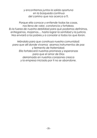 - 25 -
y encontremos juntos la salida oportuna
en la búsqueda continua
del camino que nos acerca a Ti.
Porque ella conoce y entiende todas las cosas,
nos llena de valor, constancia y fortaleza.
Es la fuerza de nuestra debilidad para que podamos definirnos,
entregarnos, mojarnos.... hasta lograr la santidad y la justicia.
Nos enviará a los pobres y a consolar a todos los que lloran.
Mándala para que construya nuestra comunidad;
para que allí donde vivamos seamos instrumentos de paz
y fermento de fraternidad.
Ella fortalecerá nuestras promesas y esperanzas
para que el amor de Dios
derramado en nuestros corazones crezca
y la empresa iniciada por ti no se abandone.
 