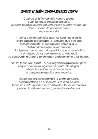 - 27 -
Cuando el Señor cambia nuestra suerte
Cuando el Señor cambia nuestra suerte,
cuando nos libera de la angustia,
cuando bendice nuestro esfuerzo y llena nuestras manos de
dones, apenas lo podemos creer,
nos parece soñar.
Y tantos y tantos cambios que nos llenan de alegría:
el drogadicto recuperado, el enfermo que curó casi
milagrosamente, el alejado que volvió a la fe.
O el matrimonio que se recompone
o las Iglesias que se unen o los pueblos que se reconcilian
y el milagro de los que, dejando su vida fácil,
se consagran a Cristo y se entregan gratuitamente a los demás.
Son los toques del Espíritu, el que regala las gavillas del gozo,
el que cambia las lágrimas en cantos de alegría,
el que hace florecer el tronco seco,
el que puede resucitar a los muertos.
Desde que el Espíritu cambió la suerte de Cristo,
cuando estaba en el sepulcro, y lo llenó de vida,
todas las suertes pueden ser cambiadas, todas las muertes
pueden transformarse en experiencias de Pascua.
 
