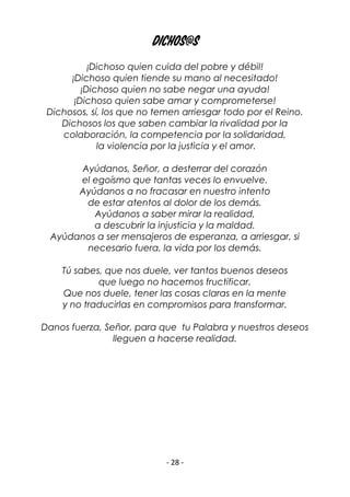 - 28 -
DICHOS@S
¡Dichoso quien cuida del pobre y débil!
¡Dichoso quien tiende su mano al necesitado!
¡Dichoso quien no sabe negar una ayuda!
¡Dichoso quien sabe amar y comprometerse!
Dichosos, sí, los que no temen arriesgar todo por el Reino.
Dichosos los que saben cambiar la rivalidad por la
colaboración, la competencia por la solidaridad,
la violencia por la justicia y el amor.
Ayúdanos, Señor, a desterrar del corazón
el egoísmo que tantas veces lo envuelve.
Ayúdanos a no fracasar en nuestro intento
de estar atentos al dolor de los demás.
Ayúdanos a saber mirar la realidad,
a descubrir la injusticia y la maldad.
Ayúdanos a ser mensajeros de esperanza, a arriesgar, si
necesario fuera, la vida por los demás.
Tú sabes, que nos duele, ver tantos buenos deseos
que luego no hacemos fructificar.
Que nos duele, tener las cosas claras en la mente
y no traducirlas en compromisos para transformar.
Danos fuerza, Señor, para que tu Palabra y nuestros deseos
lleguen a hacerse realidad.
 