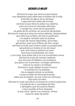 - 29 -
dichosa la mujer
Dichosa la mujer que tiene los ojos limpios,
muy despiertos para saber leer el misterio de la vida,
entender los signos de los tiempos,
y descubrir las huellas del Amado.
Dichosa la que tiene los oídos muy abiertos,
para escuchar los mensajes ofrecidos,
y acoger las voces de los pequeños,
los gritos de las víctimas, los anuncios del profeta.
Dichosa la mujer que tiene las manos abiertas, desprendidas;
que sabe que el Reino de Dios le pertenece
y lo espera, también para los pobres.
La mujer de manos disponibles, serviciales,
generosas, para que el Reino de Dios venga.
Dichosa la mujer que camina sobre sus propios pies,
apoyando sus huellas en las de Aquel
que vivió hasta el extremo el amor,
que busca enderezarse con otros
y con otras, que quiere dar a luz a la humanidad nueva.
Dichosa la mujer de corazón ardiente,
que escucha la Palabra y se enardece,
que goza con la promesa, contagia optimismo,
cree en la utopía y la trabaja.
Dichosa la mujer alegre aunque conoce
el sufrimiento y la pobreza.
No es alegría natural, es recibida,
ha escuchado las bienaventuranzas.
Sabe que los pobres, los que sufren son dichosos,
Dios está con ellos.
Dichosa la mujer que eleva sus brazos en actitud suplicante,
consciente de su necesidad de Dios
y del Espíritu que fecunda la Historia
y hace posible el fruto deseado,
el que hace “gemir a la creación entera
como en dolor de parto”.
 
